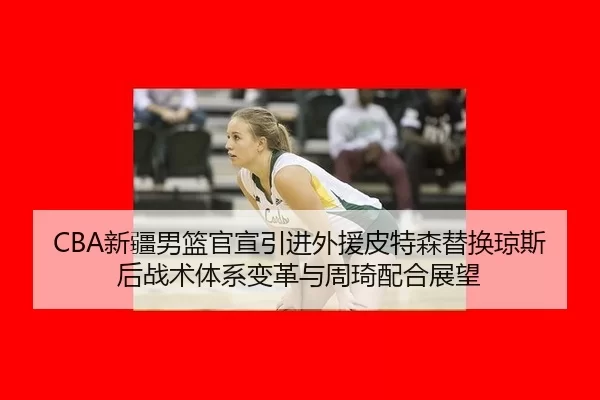 CBA新疆男篮官宣引进外援皮特森替换琼斯后战术体系变革与周琦配合展望